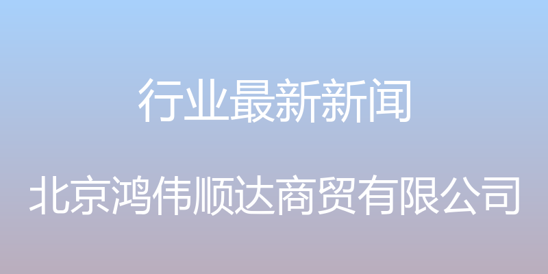 行业最新新闻 - 北京鸿伟顺达商贸有限公司